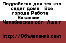 Подработка для тех,кто сидит дома - Все города Работа » Вакансии   . Челябинская обл.,Аша г.